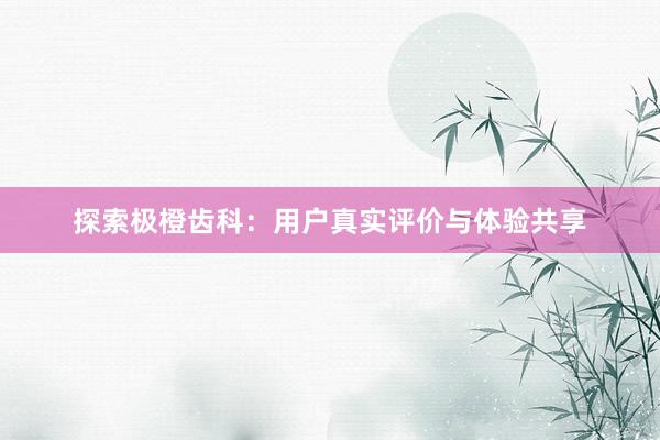 探索极橙齿科:用户真实评价与体验共享