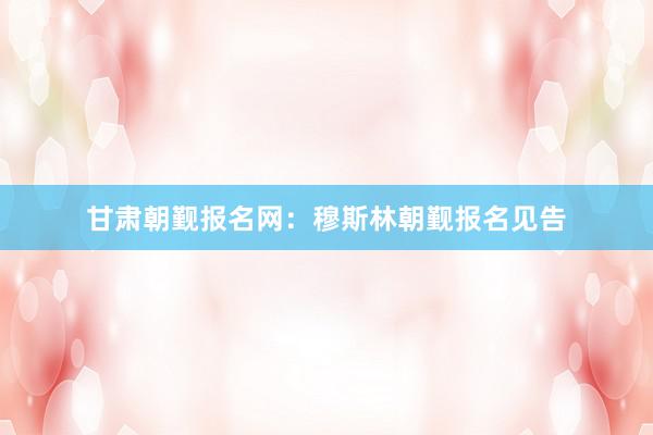 甘肃朝觐报名网:穆斯林朝觐报名见告