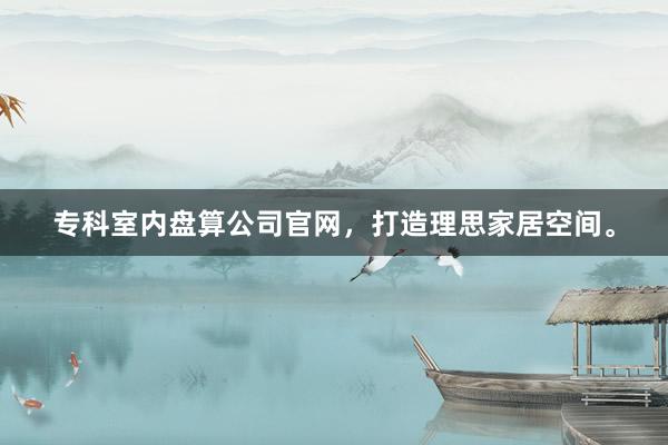 专科室内盘算公司官网,打造理思家居空间。