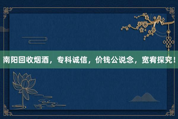南阳回收烟酒,专科诚信,价钱公说念,宽宥探究!