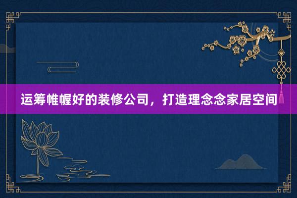 运筹帷幄好的装修公司,打造理念念家居空间