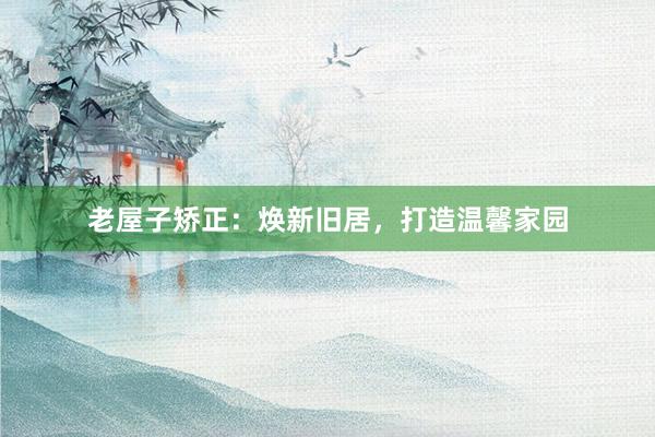 老屋子矫正:焕新旧居,打造温馨家园