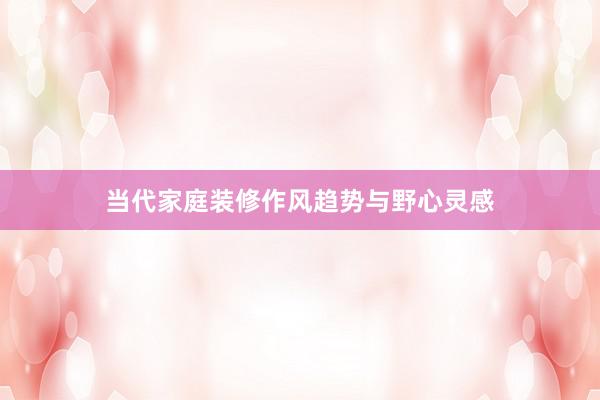 当代家庭装修作风趋势与野心灵感