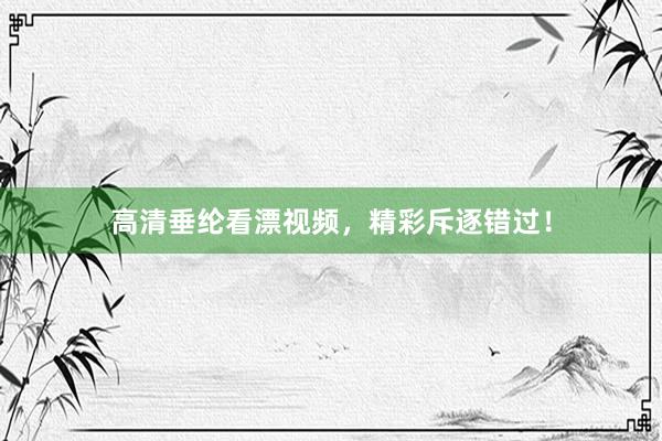 高清垂纶看漂视频,精彩斥逐错过!